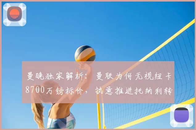 曼晚独家解析：曼联为何无视纽卡8700万镑标价，执意推进托纳利转会？深度分析交易可能性与中场补强策略