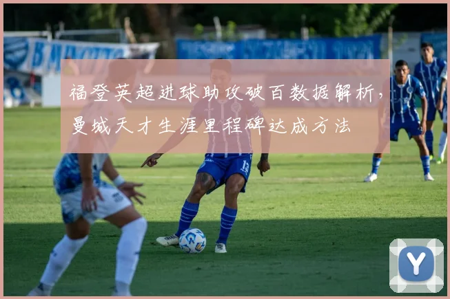 福登英超进球助攻破百数据解析,曼城天才生涯里程碑达成方法