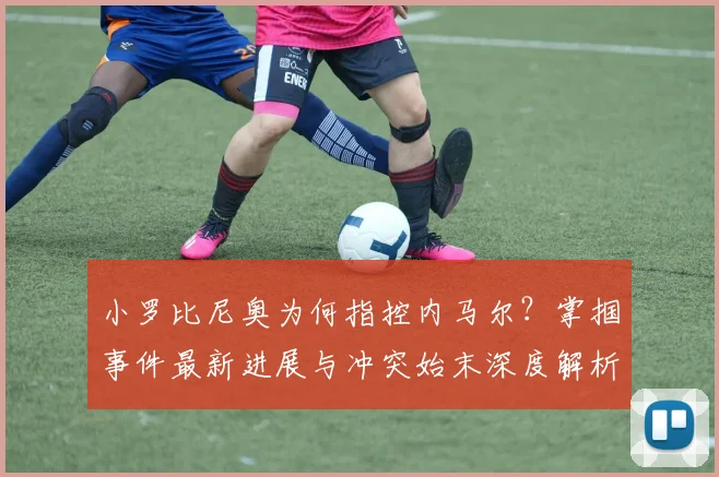 小罗比尼奥为何指控内马尔？掌掴事件最新进展与冲突始末深度解析