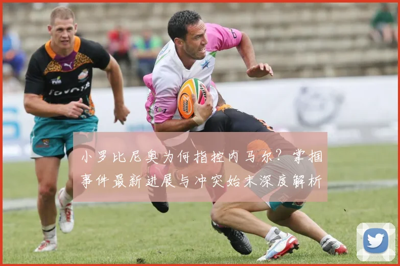 小罗比尼奥为何指控内马尔?掌掴事件最新进展与冲突始末深度解析