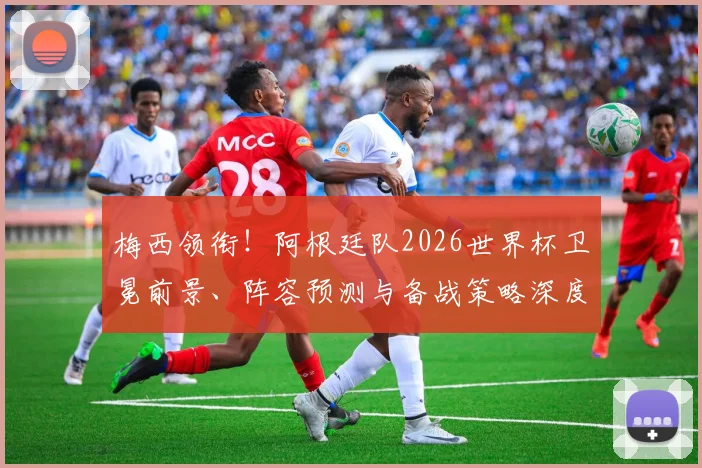 梅西领衔！阿根廷队2026世界杯卫冕前景、阵容预测与备战策略深度解析