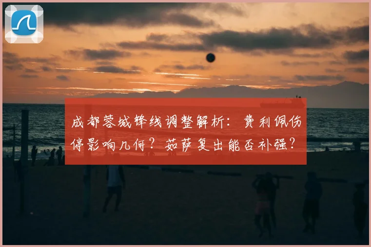 成都蓉城锋线调整解析:费利佩伤停影响几何?茹萨复出能否补强?