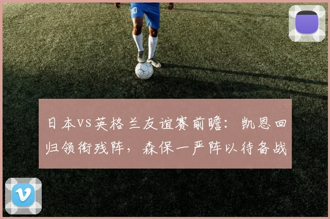 日本vs英格兰友谊赛前瞻：凯恩回归领衔残阵，森保一严阵以待备战分析