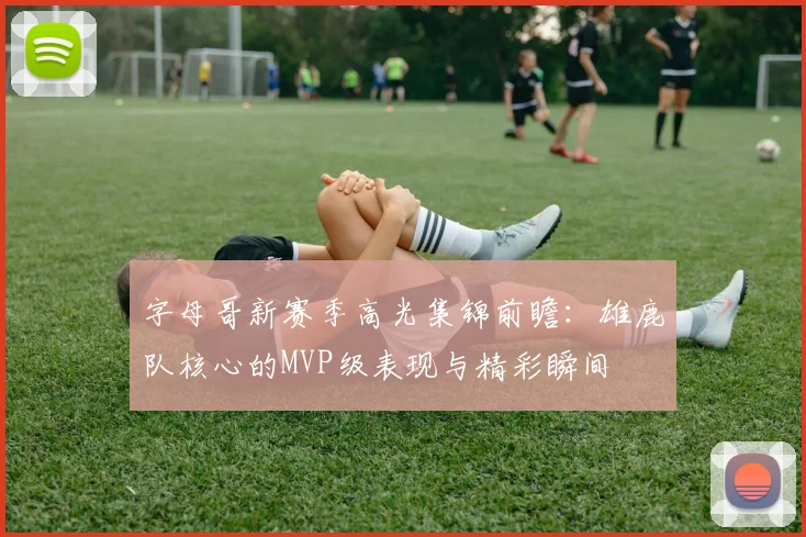 字母哥新赛季高光集锦前瞻:雄鹿队核心的MVP级表现与精彩瞬间