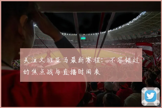 关注文班亚马最新赛程:不容错过的焦点战与直播时间表