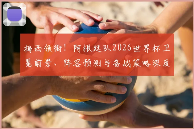 梅西领衔!阿根廷队2026世界杯卫冕前景、阵容预测与备战策略深度解析